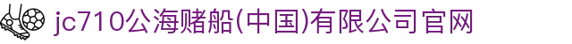 jc710公海赌船(中国)有限公司官网